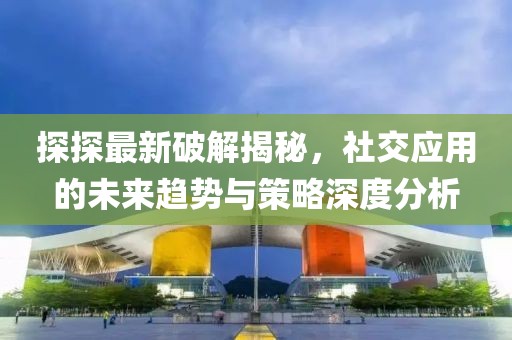 探探最新破解揭秘，社交应用的未来趋势与策略深度分析