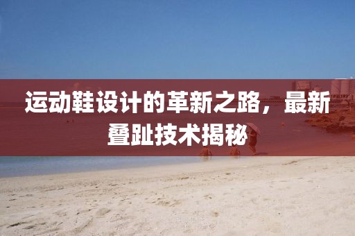 运动鞋设计的革新之路，最新叠趾技术揭秘