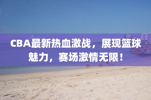 CBA最新热血激战，展现篮球魅力，赛场激情无限！