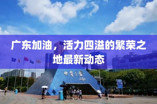 广东加油，活力四溢的繁荣之地最新动态