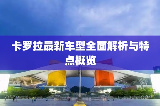 卡罗拉最新车型全面解析与特点概览
