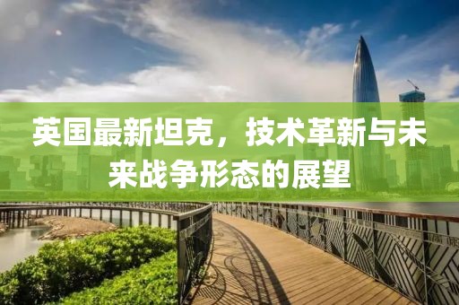 英国最新坦克，技术革新与未来战争形态的展望
