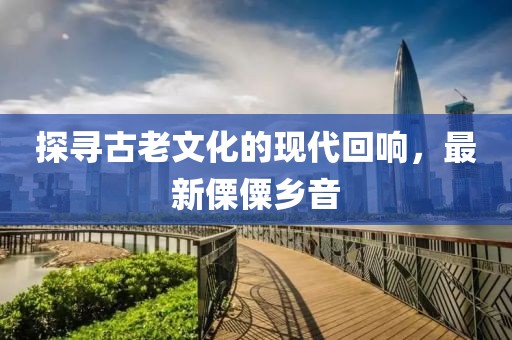 探寻古老文化的现代回响，最新傈僳乡音