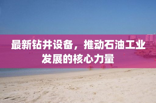 最新钻井设备，推动石油工业发展的核心力量