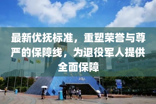 最新优抚标准，重塑荣誉与尊严的保障线，为退役军人提供全面保障