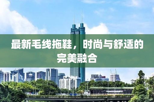 最新毛线拖鞋，时尚与舒适的完美融合