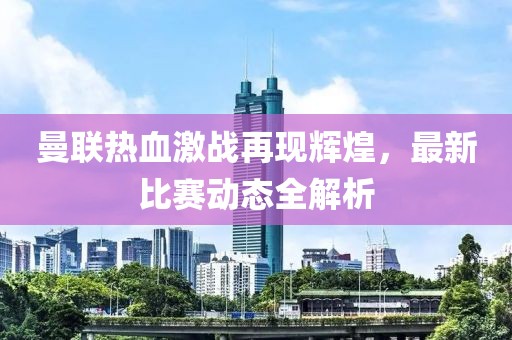 曼联热血激战再现辉煌，最新比赛动态全解析