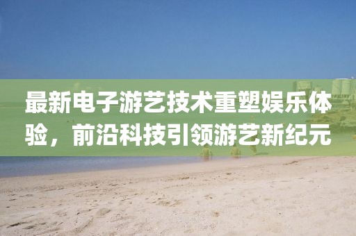 最新电子游艺技术重塑娱乐体验，前沿科技引领游艺新纪元