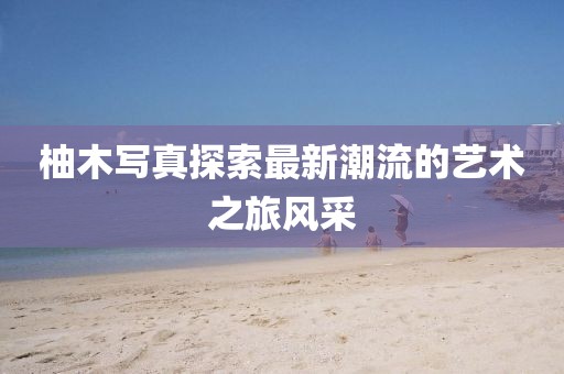 柚木写真探索最新潮流的艺术之旅风采