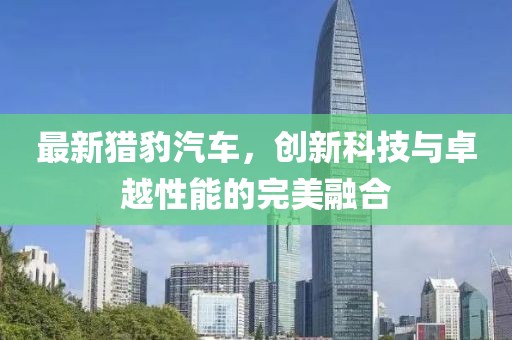 最新猎豹汽车，创新科技与卓越性能的完美融合