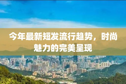 今年最新短发流行趋势，时尚魅力的完美呈现