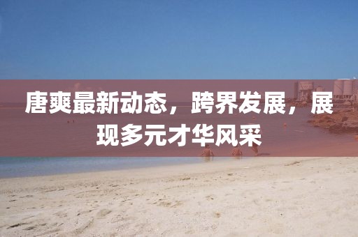 唐爽最新动态，跨界发展，展现多元才华风采