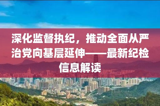 深化监督执纪，推动全面从严治党向基层延伸——最新纪检信息解读