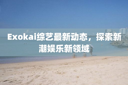 Exokai综艺最新动态，探索新潮娱乐新领域