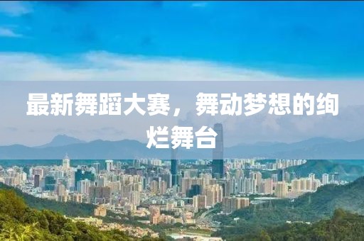 最新舞蹈大赛，舞动梦想的绚烂舞台