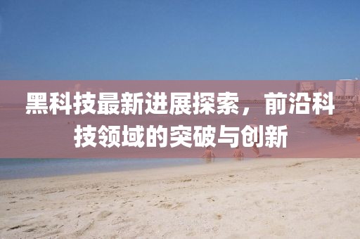 黑科技最新进展探索，前沿科技领域的突破与创新