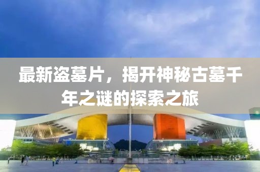 最新盗墓片，揭开神秘古墓千年之谜的探索之旅