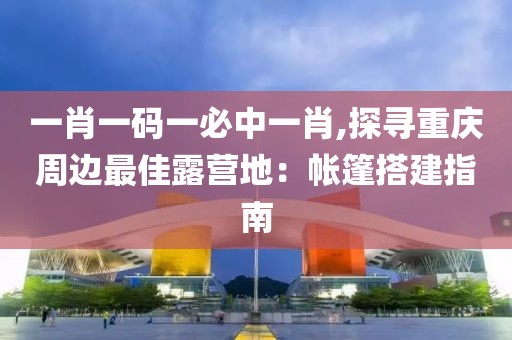 一肖一码一必中一肖,探寻重庆周边最佳露营地：帐篷搭建指南