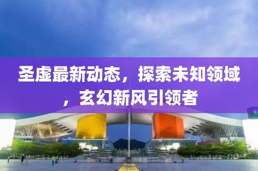圣虚最新动态，探索未知领域，玄幻新风引领者