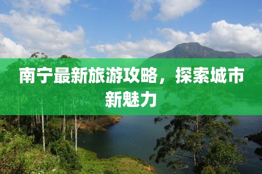 南宁最新旅游攻略，探索城市新魅力