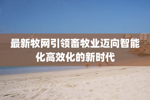 最新牧网引领畜牧业迈向智能化高效化的新时代