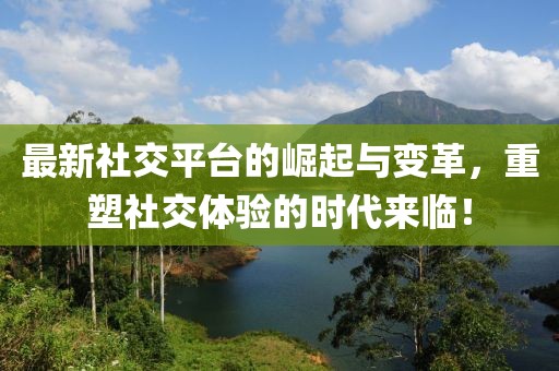 最新社交平台的崛起与变革，重塑社交体验的时代来临！