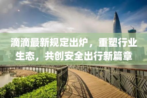 滴滴最新规定出炉，重塑行业生态，共创安全出行新篇章