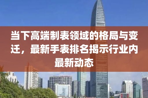 当下高端制表领域的格局与变迁，最新手表排名揭示行业内最新动态