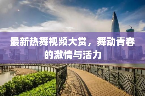 最新热舞视频大赏，舞动青春的激情与活力