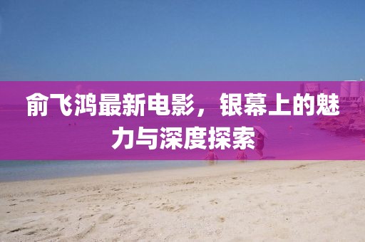 俞飞鸿最新电影，银幕上的魅力与深度探索
