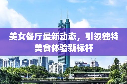 美女餐厅最新动态，引领独特美食体验新标杆