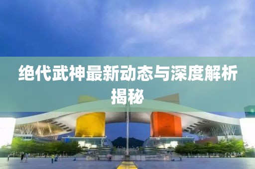 绝代武神最新动态与深度解析揭秘