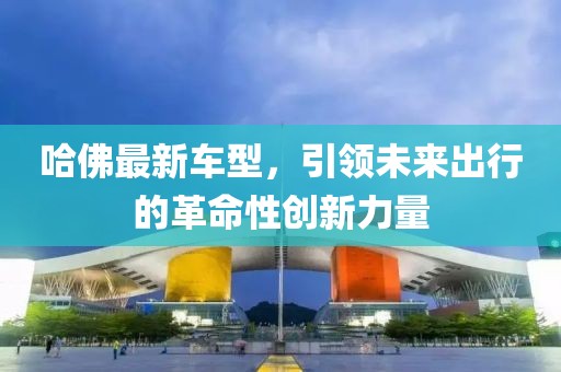 哈佛最新车型，引领未来出行的革命性创新力量
