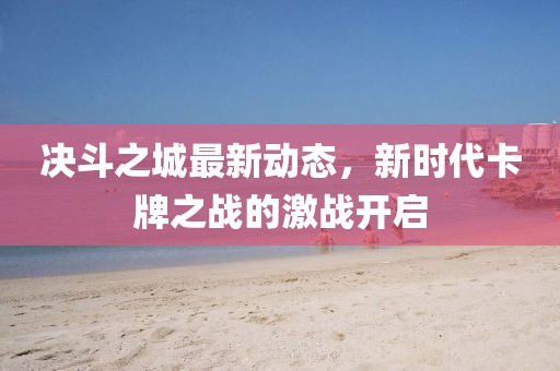决斗之城最新动态，新时代卡牌之战的激战开启