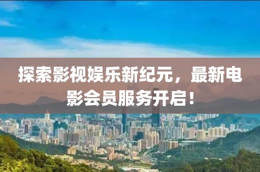探索影视娱乐新纪元，最新电影会员服务开启！