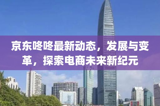 京东咚咚最新动态，发展与变革，探索电商未来新纪元