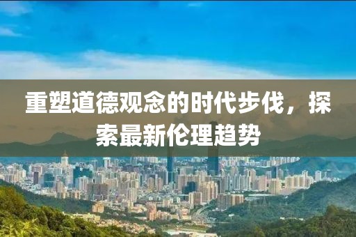 重塑道德观念的时代步伐，探索最新伦理趋势