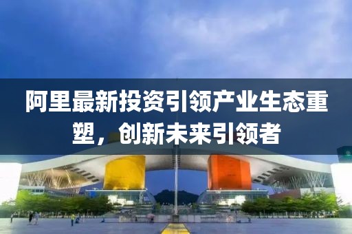 阿里最新投资引领产业生态重塑，创新未来引领者