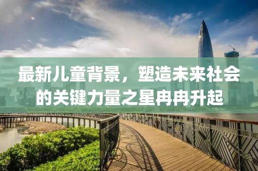 最新儿童背景，塑造未来社会的关键力量之星冉冉升起