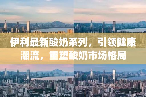 伊利最新酸奶系列，引领健康潮流，重塑酸奶市场格局