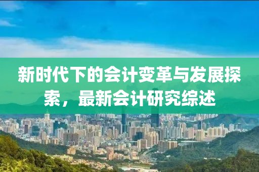 新时代下的会计变革与发展探索，最新会计研究综述