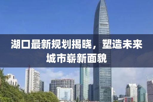湖口最新规划揭晓，塑造未来城市崭新面貌