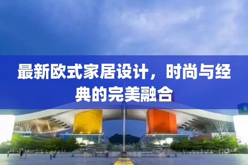 最新欧式家居设计，时尚与经典的完美融合