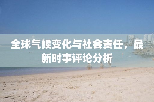 全球气候变化与社会责任，最新时事评论分析