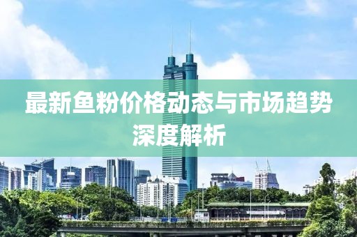 最新鱼粉价格动态与市场趋势深度解析