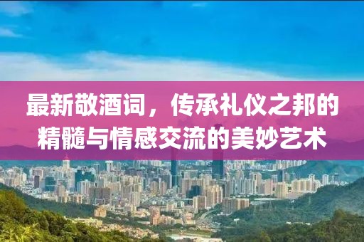 最新敬酒词，传承礼仪之邦的精髓与情感交流的美妙艺术
