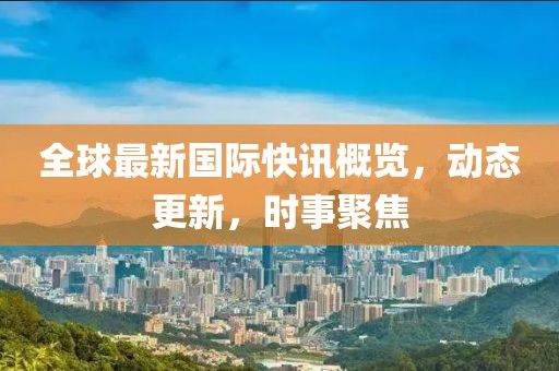 全球最新国际快讯概览，动态更新，时事聚焦