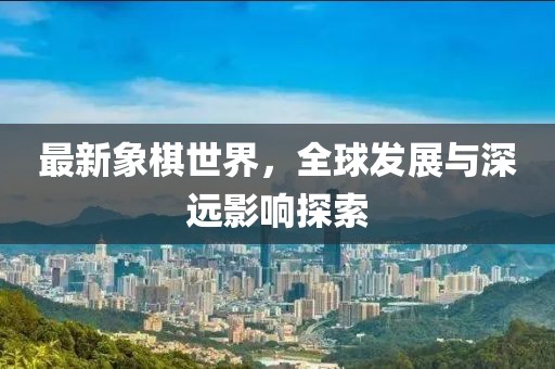 最新象棋世界，全球发展与深远影响探索