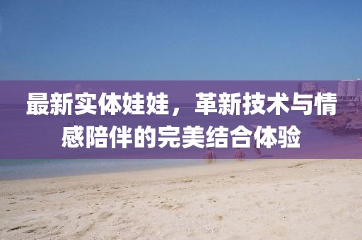 最新实体娃娃，革新技术与情感陪伴的完美结合体验