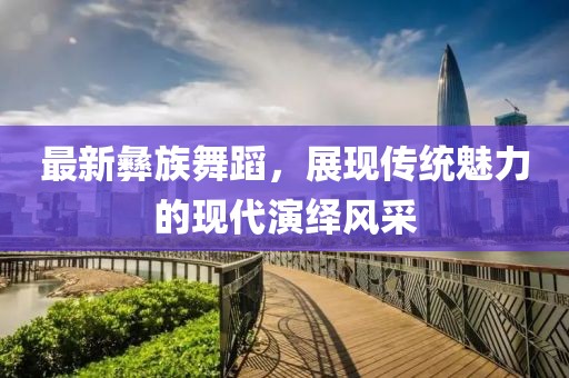 最新彝族舞蹈，展现传统魅力的现代演绎风采